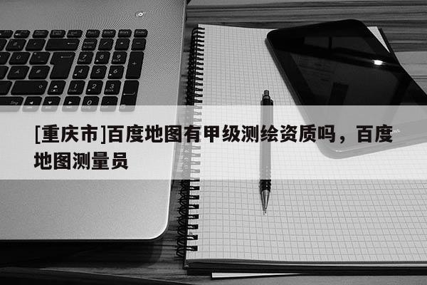 [重庆市]百度地图有甲级测绘资质吗，百度地图测量员