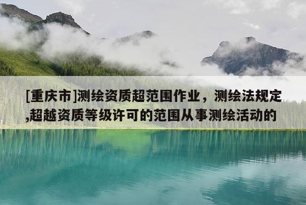 [重庆市]测绘资质超范围作业，测绘法规定,超越资质等级许可的范围从事测绘活动的