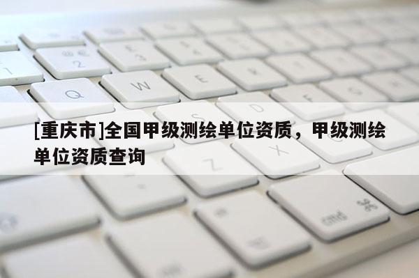 [重庆市]全国甲级测绘单位资质，甲级测绘单位资质查询