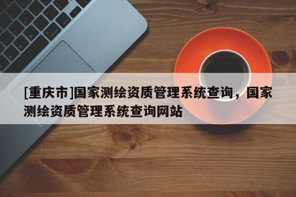 [重庆市]国家测绘资质管理系统查询，国家测绘资质管理系统查询网站