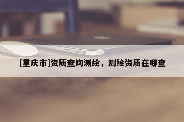 [重庆市]资质查询测绘，测绘资质在哪查