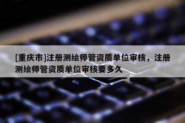 [重庆市]注册测绘师管资质单位审核，注册测绘师管资质单位审核要多久