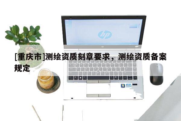 [重庆市]测绘资质刻章要求，测绘资质备案规定