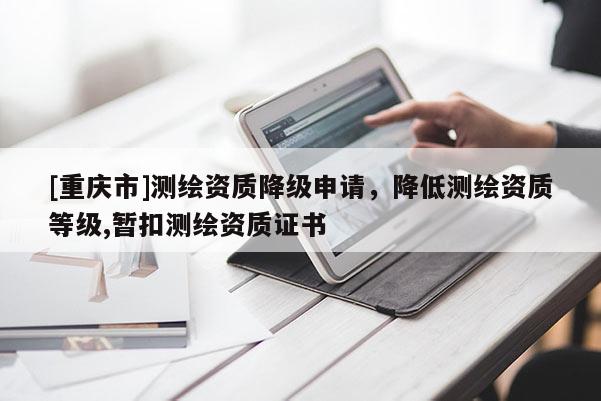 [重庆市]测绘资质降级申请，降低测绘资质等级,暂扣测绘资质证书