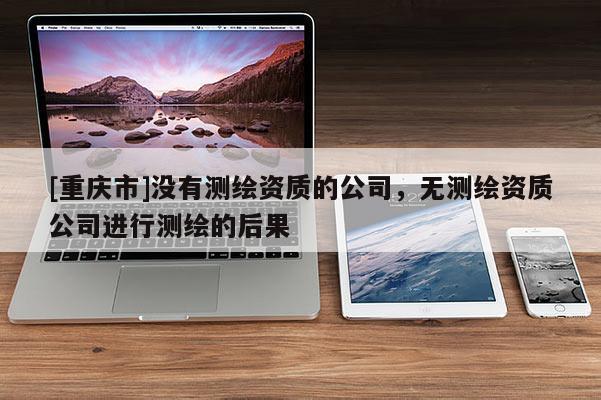 [重庆市]没有测绘资质的公司，无测绘资质公司进行测绘的后果