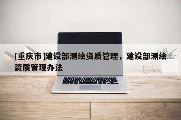 [重庆市]建设部测绘资质管理，建设部测绘资质管理办法