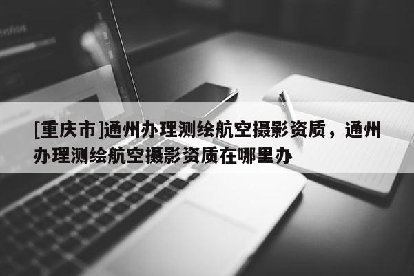 [重庆市]通州办理测绘航空摄影资质，通州办理测绘航空摄影资质在哪里办