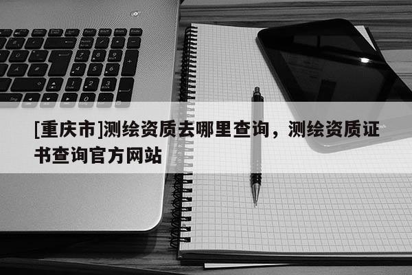 [重庆市]测绘资质去哪里查询，测绘资质证书查询官方网站