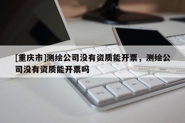 [重庆市]测绘公司没有资质能开票，测绘公司没有资质能开票吗