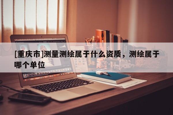 [重庆市]测量测绘属于什么资质，测绘属于哪个单位