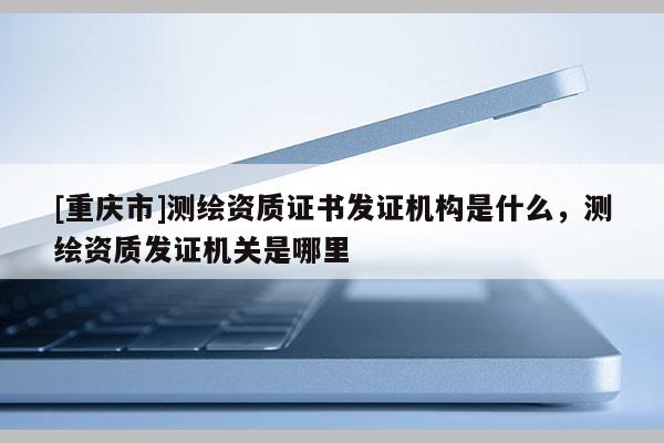 [重庆市]测绘资质证书发证机构是什么，测绘资质发证机关是哪里