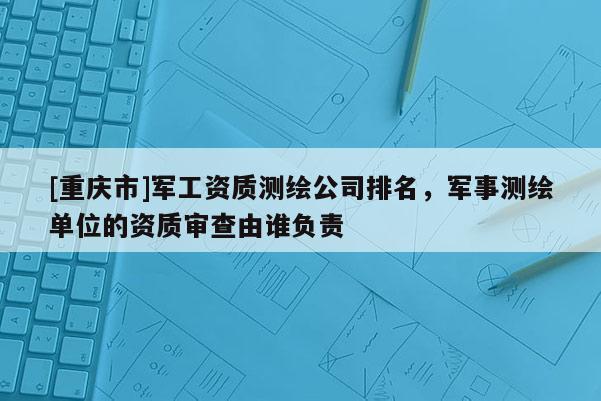 [重庆市]军工资质测绘公司排名，军事测绘单位的资质审查由谁负责