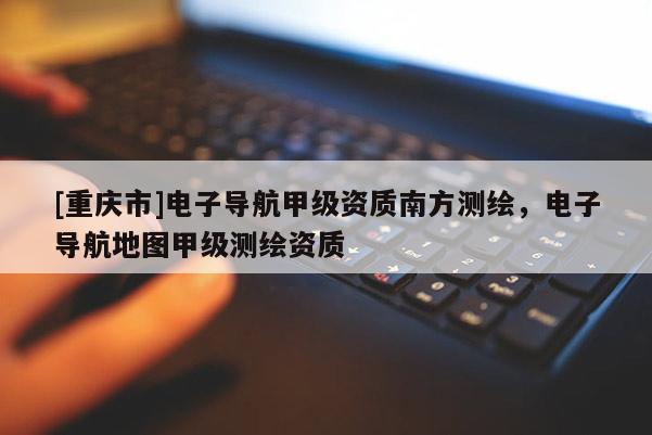 [重庆市]电子导航甲级资质南方测绘，电子导航地图甲级测绘资质