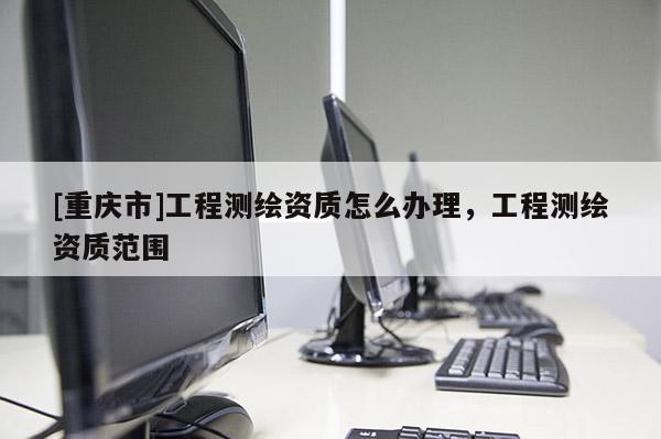 [重庆市]工程测绘资质怎么办理，工程测绘资质范围