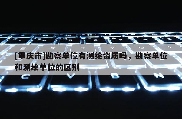 [重庆市]勘察单位有测绘资质吗，勘察单位和测绘单位的区别