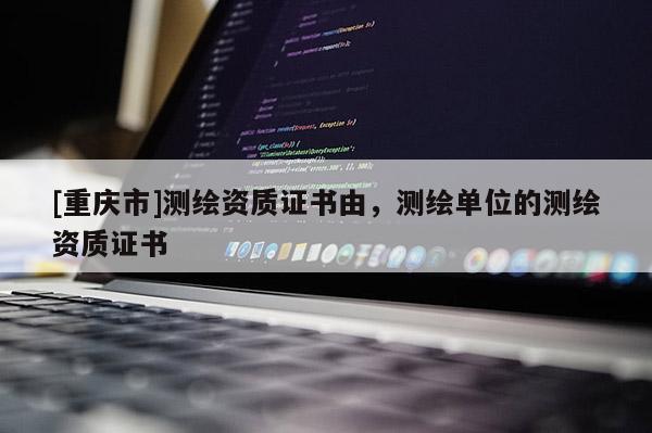 [重庆市]测绘资质证书由，测绘单位的测绘资质证书
