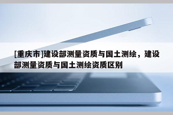[重庆市]建设部测量资质与国土测绘，建设部测量资质与国土测绘资质区别