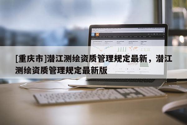 [重庆市]潜江测绘资质管理规定最新，潜江测绘资质管理规定最新版