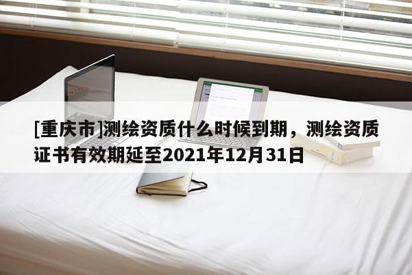 [重庆市]测绘资质什么时候到期，测绘资质证书有效期延至2021年12月31日