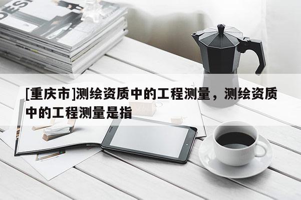 [重庆市]测绘资质中的工程测量，测绘资质中的工程测量是指