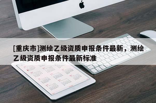 [重庆市]测绘乙级资质申报条件最新，测绘乙级资质申报条件最新标准