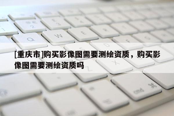 [重庆市]购买影像图需要测绘资质，购买影像图需要测绘资质吗