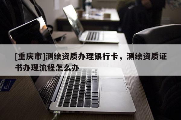[重庆市]测绘资质办理银行卡，测绘资质证书办理流程怎么办