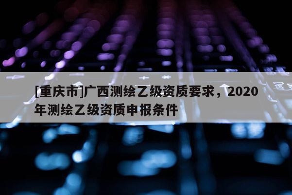 [重庆市]广西测绘乙级资质要求，2020年测绘乙级资质申报条件
