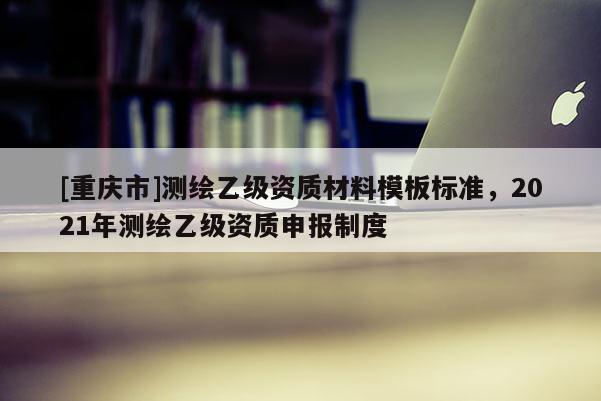 [重庆市]测绘乙级资质材料模板标准，2021年测绘乙级资质申报制度