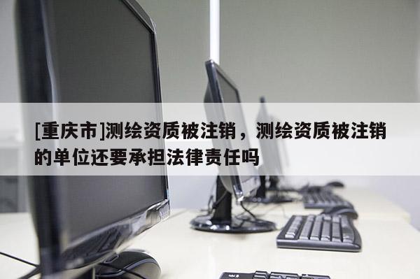 [重庆市]测绘资质被注销，测绘资质被注销的单位还要承担法律责任吗