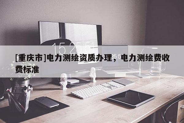 [重庆市]电力测绘资质办理，电力测绘费收费标准