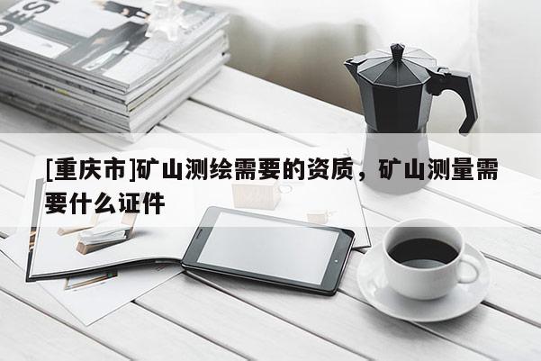 [重庆市]矿山测绘需要的资质，矿山测量需要什么证件