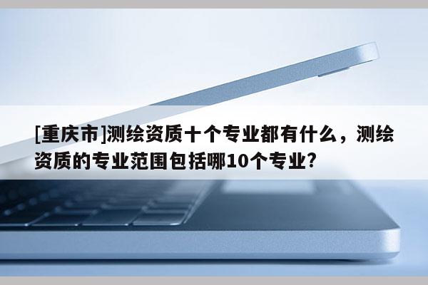 [重庆市]测绘资质十个专业都有什么，测绘资质的专业范围包括哪10个专业?