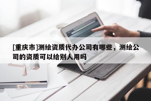 [重庆市]测绘资质代办公司有哪些，测绘公司的资质可以给别人用吗