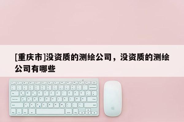 [重庆市]没资质的测绘公司，没资质的测绘公司有哪些