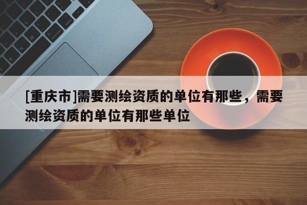 [重庆市]需要测绘资质的单位有那些，需要测绘资质的单位有那些单位