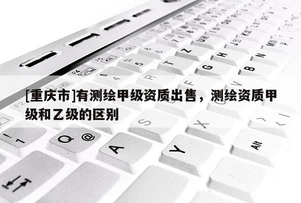 [重庆市]有测绘甲级资质出售，测绘资质甲级和乙级的区别