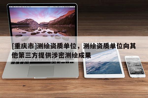 [重庆市]测绘资质单位，测绘资质单位向其他第三方提供涉密测绘成果