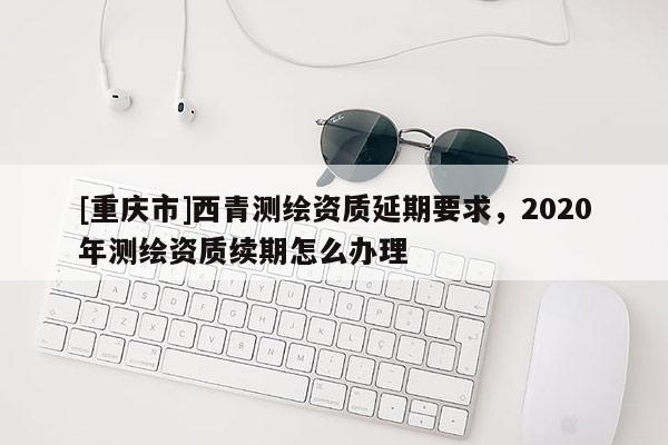 [重庆市]西青测绘资质延期要求，2020年测绘资质续期怎么办理