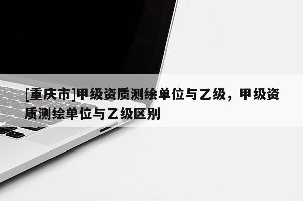 [重庆市]甲级资质测绘单位与乙级，甲级资质测绘单位与乙级区别