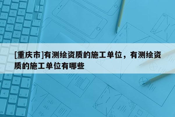 [重庆市]有测绘资质的施工单位，有测绘资质的施工单位有哪些