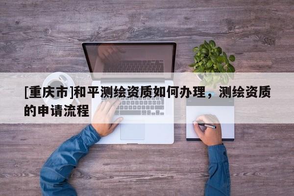 [重庆市]和平测绘资质如何办理，测绘资质的申请流程