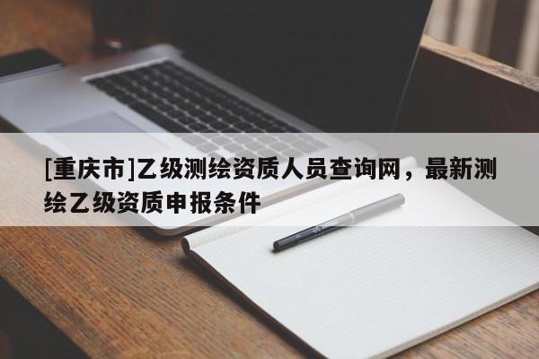 [重庆市]乙级测绘资质人员查询网，最新测绘乙级资质申报条件