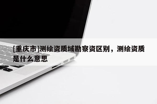 [重庆市]测绘资质域勘察资区别，测绘资质是什么意思