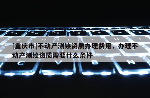 [重庆市]不动产测绘资质办理费用，办理不动产测绘资质需要什么条件