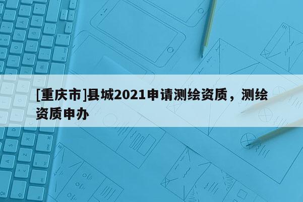 [重庆市]县城2021申请测绘资质，测绘资质申办