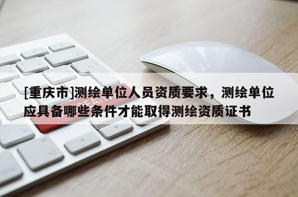[重庆市]测绘单位人员资质要求，测绘单位应具备哪些条件才能取得测绘资质证书