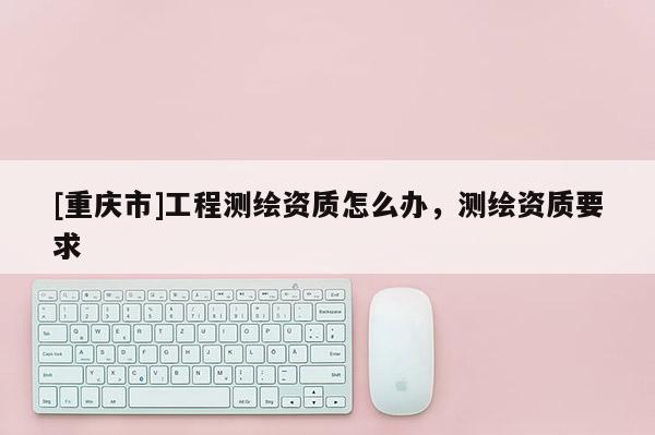 [重庆市]工程测绘资质怎么办，测绘资质要求