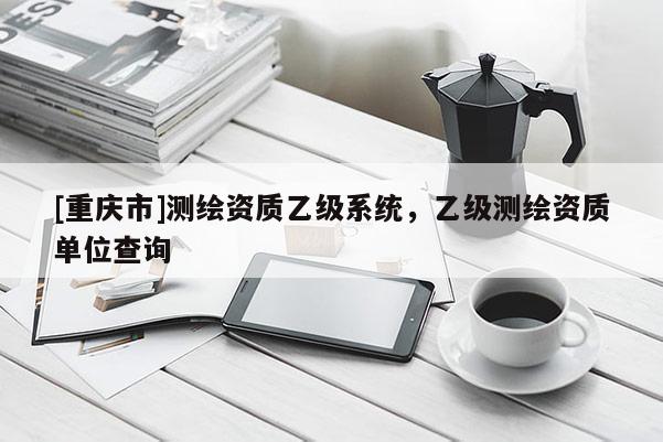 [重庆市]测绘资质乙级系统，乙级测绘资质单位查询