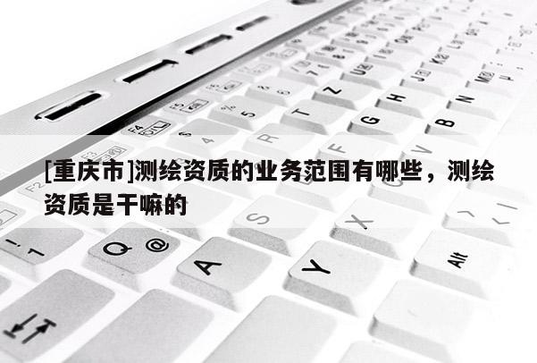 [重庆市]测绘资质的业务范围有哪些，测绘资质是干嘛的